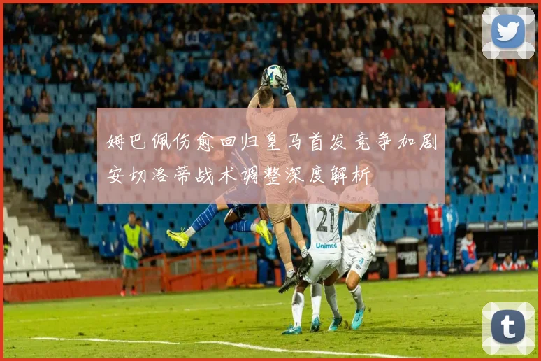 姆巴佩伤愈回归皇马首发竞争加剧安切洛蒂战术调整深度解析