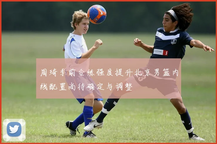 周琦季前合练强度提升北京男篮内线配置尚待确定与调整