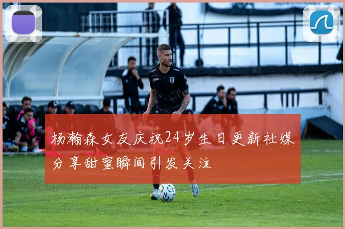 杨瀚森女友庆祝24岁生日更新社媒分享甜蜜瞬间引发关注
