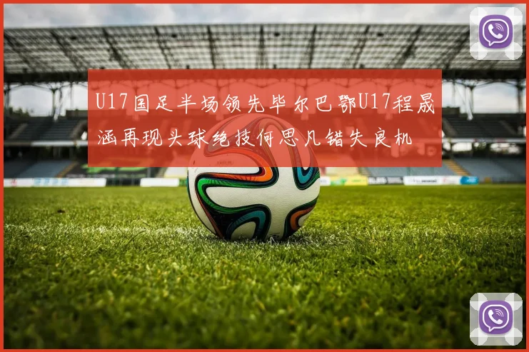 U17国足半场领先毕尔巴鄂U17程晟涵再现头球绝技何思凡错失良机