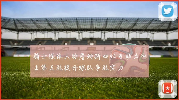 骑士媒体人称詹姆斯回归可助力冲击第五冠提升球队争冠实力