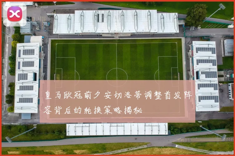 皇马欧冠前夕安切洛蒂调整首发阵容背后的轮换策略揭秘