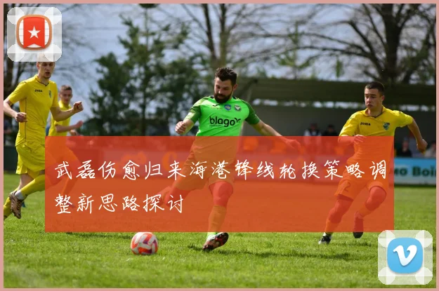 武磊伤愈归来海港锋线轮换策略调整新思路探讨