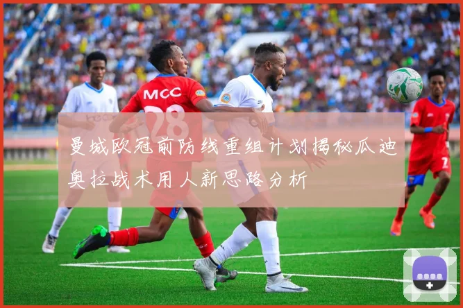 曼城欧冠前防线重组计划揭秘瓜迪奥拉战术用人新思路分析