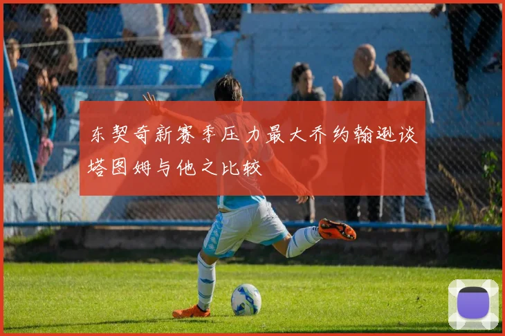 东契奇新赛季压力最大乔约翰逊谈塔图姆与他之比较