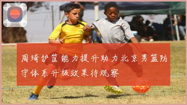 周琦护筐能力提升助力北京男篮防守体系升级效果待观察