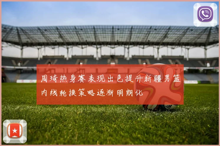 周琦热身赛表现出色提升新疆男篮内线轮换策略逐渐明朗化