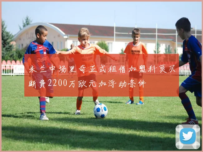 米兰中场里奇正式租借加盟科莫买断费2200万欧元加浮动条件