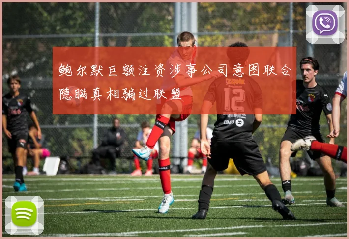 鲍尔默巨额注资涉事公司意图联合隐瞒真相骗过联盟