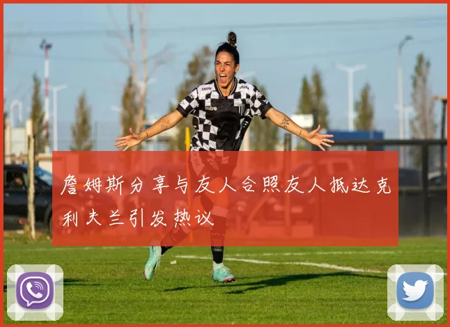詹姆斯分享与友人合照友人抵达克利夫兰引发热议