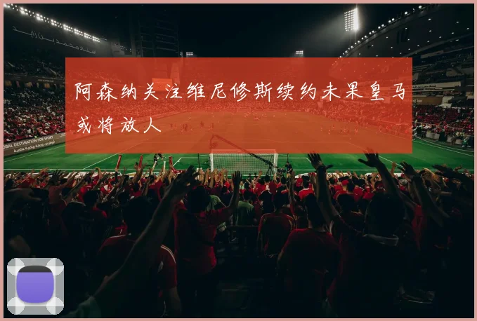 阿森纳关注维尼修斯续约未果皇马或将放人