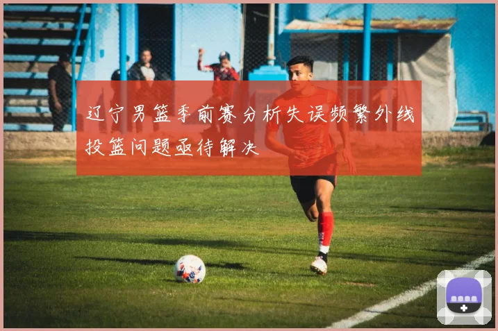 辽宁男篮季前赛分析失误频繁外线投篮问题亟待解决